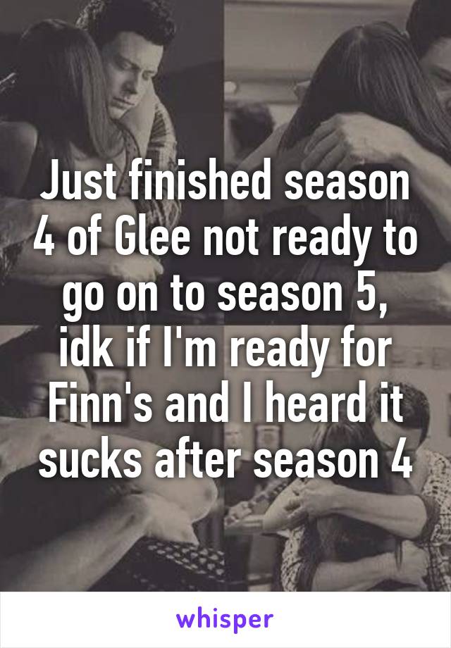 Just finished season 4 of Glee not ready to go on to season 5, idk if I'm ready for Finn's and I heard it sucks after season 4