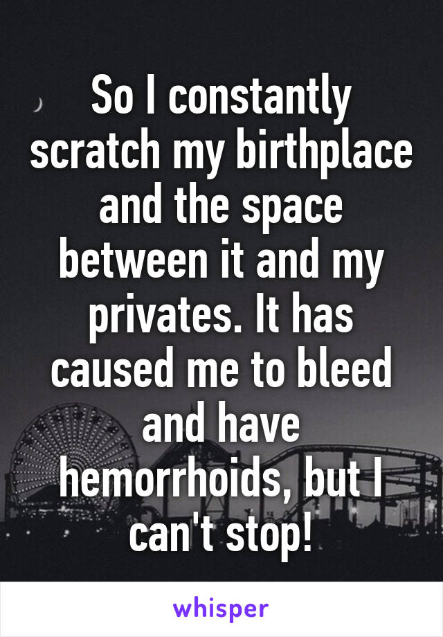 So I constantly scratch my birthplace and the space between it and my privates. It has caused me to bleed and have hemorrhoids, but I can't stop!