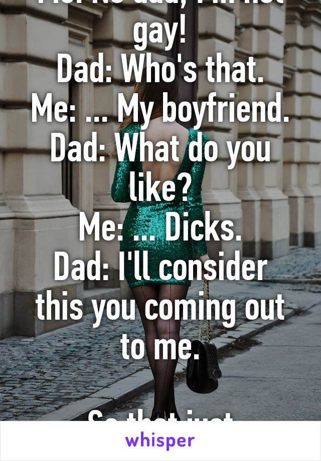 Me: No dad, I'm not gay!
Dad: Who's that.
Me: ... My boyfriend.
Dad: What do you like?
Me: ... Dicks.
Dad: I'll consider this you coming out to me.

So that just happened.