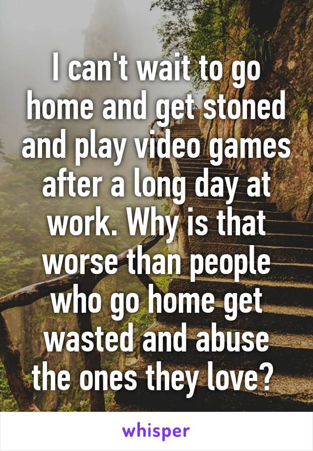 I can't wait to go home and get stoned and play video games after a long day at work. Why is that worse than people who go home get wasted and abuse the ones they love? 