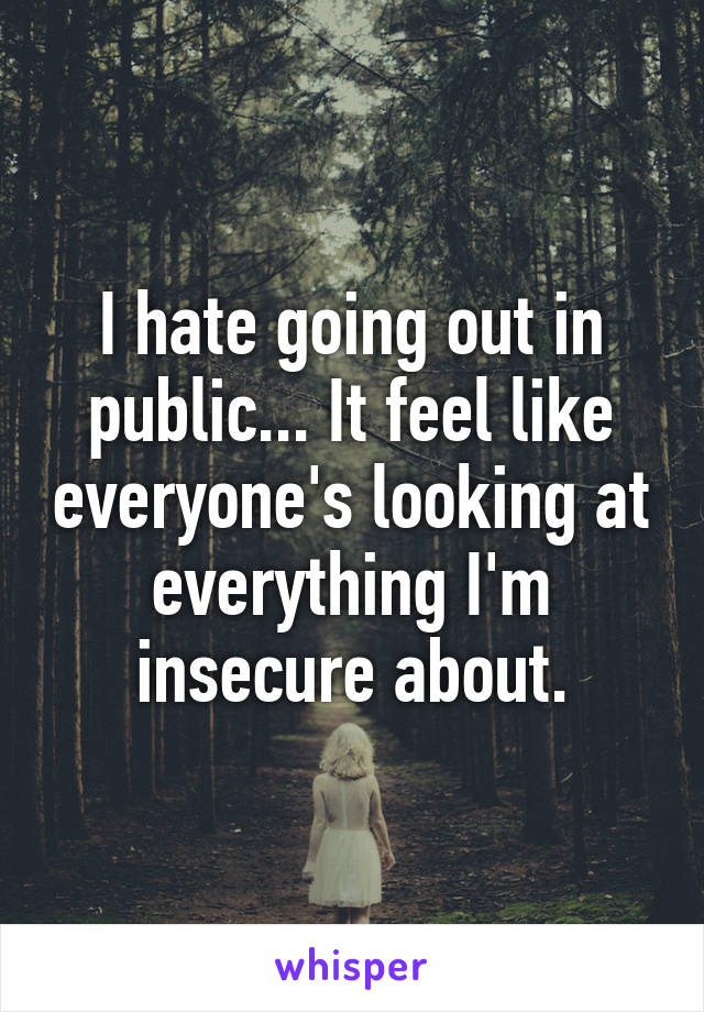 I hate going out in public... It feel like everyone's looking at everything I'm insecure about.