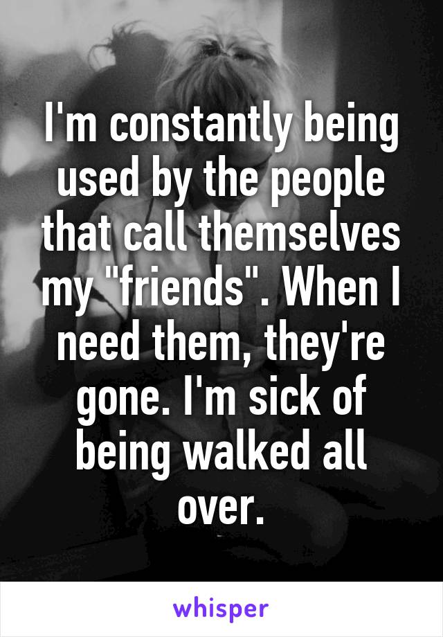 I'm constantly being used by the people that call themselves my "friends". When I need them, they're gone. I'm sick of being walked all over.