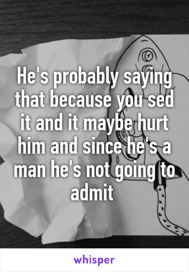 He's probably saying that because you sed it and it maybe hurt him and since he's a man he's not going to admit 