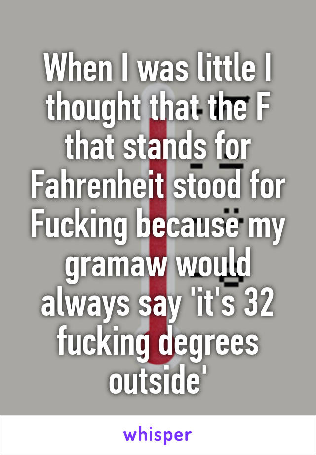 When I was little I thought that the F that stands for Fahrenheit stood for Fucking because my gramaw would always say 'it's 32 fucking degrees outside'