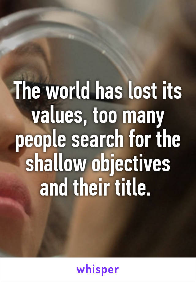 The world has lost its values, too many people search for the shallow objectives and their title. 