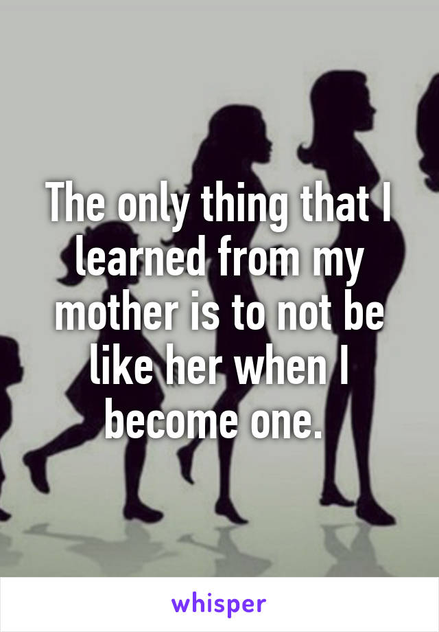 The only thing that I learned from my mother is to not be like her when I become one. 