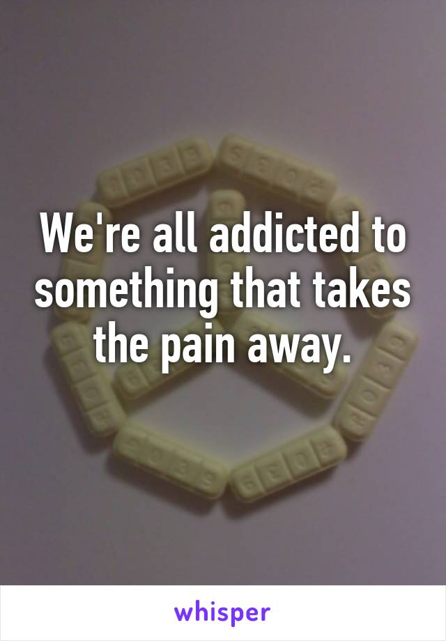 We're all addicted to something that takes the pain away.
