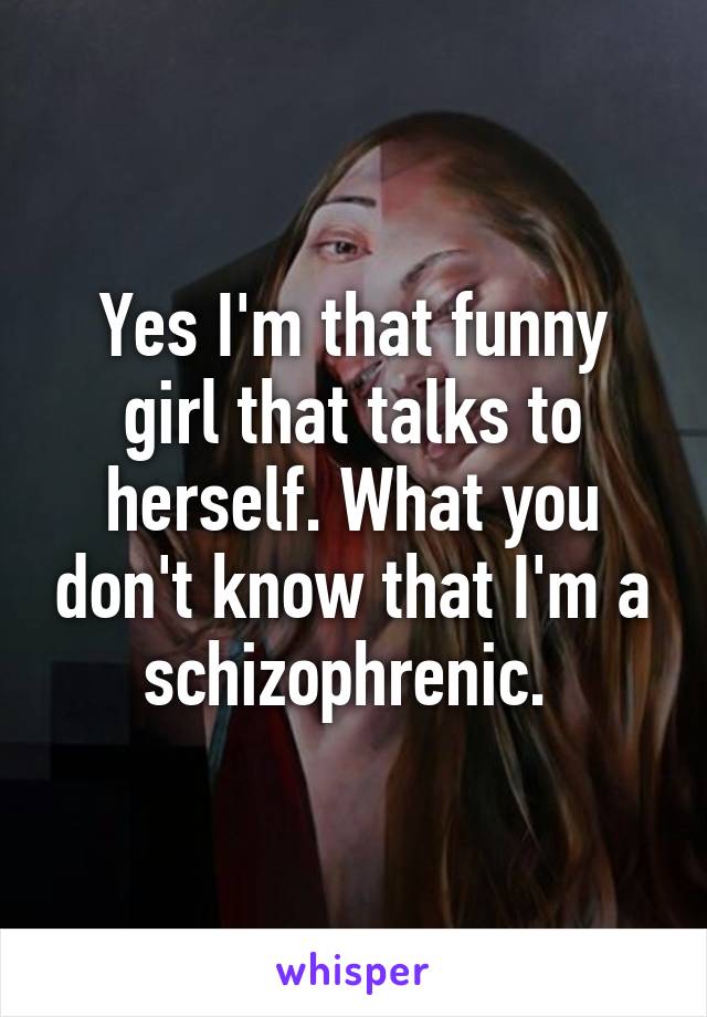 Yes I'm that funny girl that talks to herself. What you don't know that I'm a schizophrenic. 