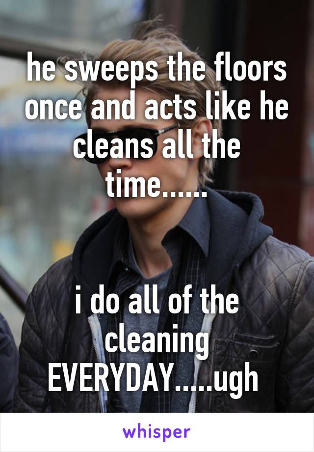 he sweeps the floors once and acts like he cleans all the time......


i do all of the cleaning EVERYDAY.....ugh 