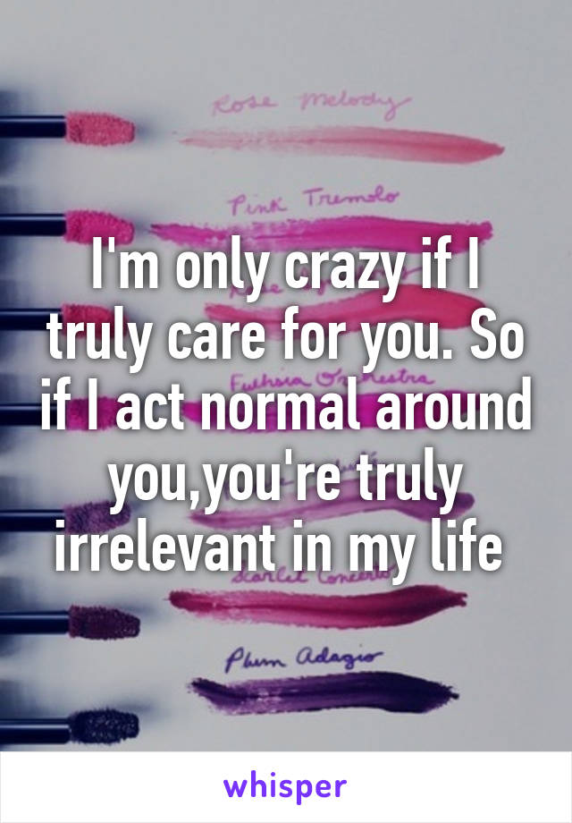 I'm only crazy if I truly care for you. So if I act normal around you,you're truly irrelevant in my life 