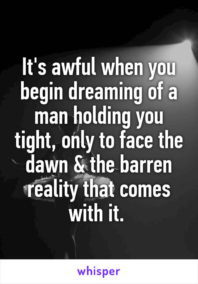 It's awful when you begin dreaming of a man holding you tight, only to face the dawn & the barren reality that comes with it. 