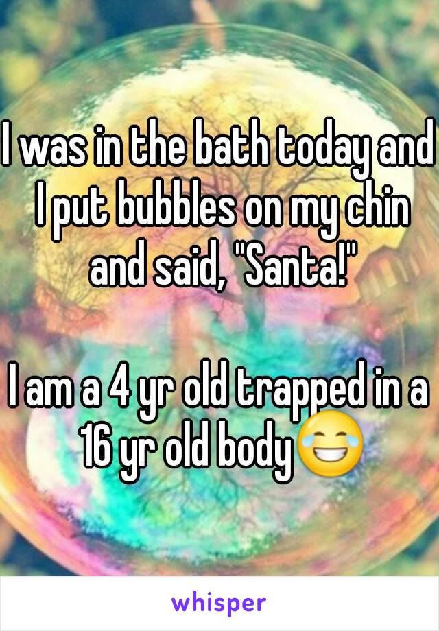 I was in the bath today and I put bubbles on my chin and said, "Santa!"

I am a 4 yr old trapped in a 16 yr old body😂