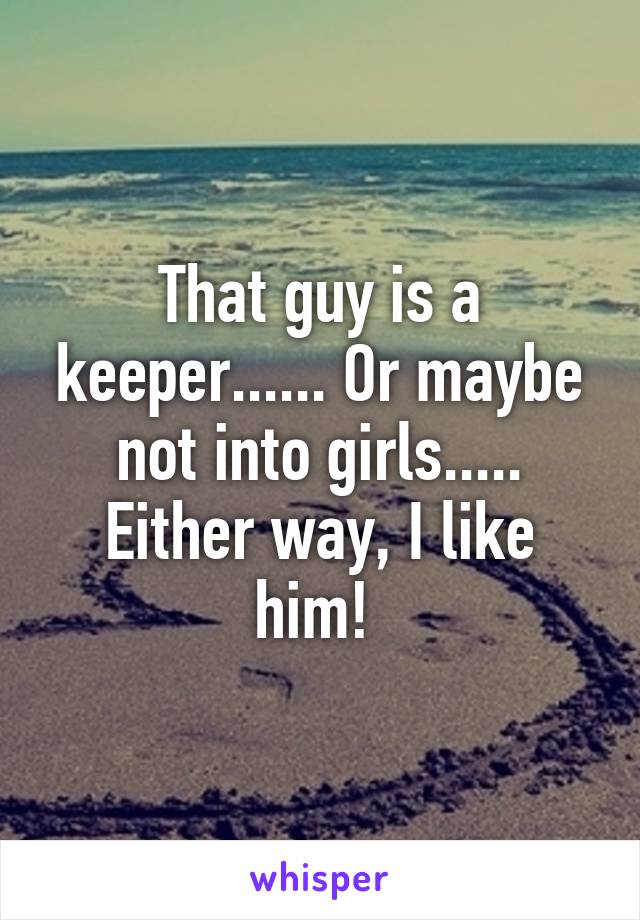 That guy is a keeper...... Or maybe not into girls..... Either way, I like him! 