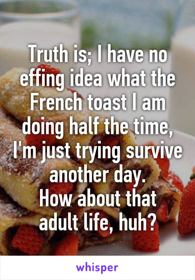 Truth is; I have no effing idea what the French toast I am doing half the time, I'm just trying survive another day.
How about that adult life, huh?