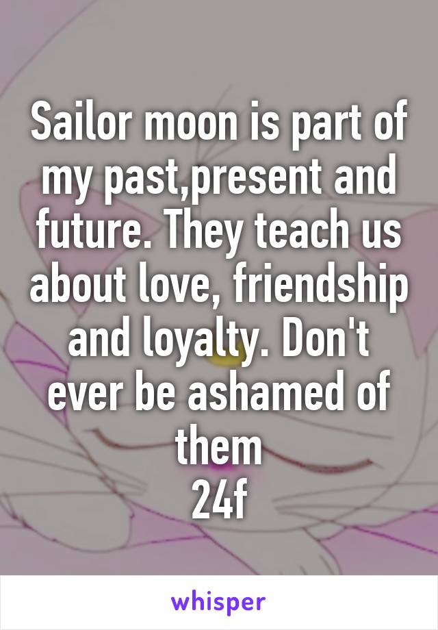 Sailor moon is part of my past,present and future. They teach us about love, friendship and loyalty. Don't ever be ashamed of them
24f