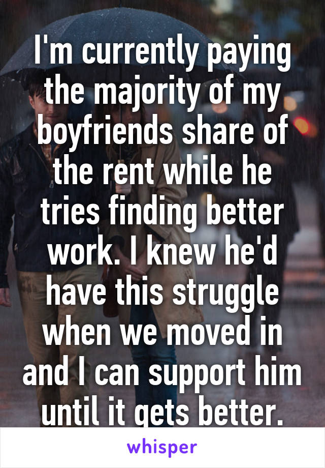 I'm currently paying the majority of my boyfriends share of the rent while he tries finding better work. I knew he'd have this struggle when we moved in and I can support him until it gets better.