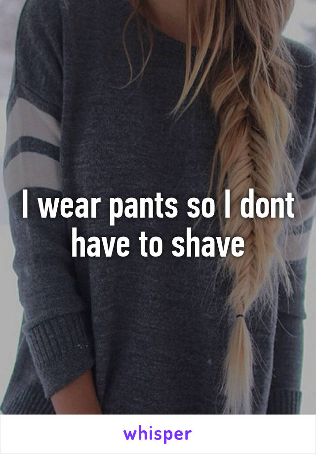 I wear pants so I dont have to shave