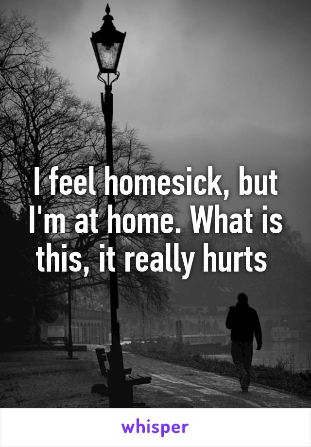 I feel homesick, but I'm at home. What is this, it really hurts 