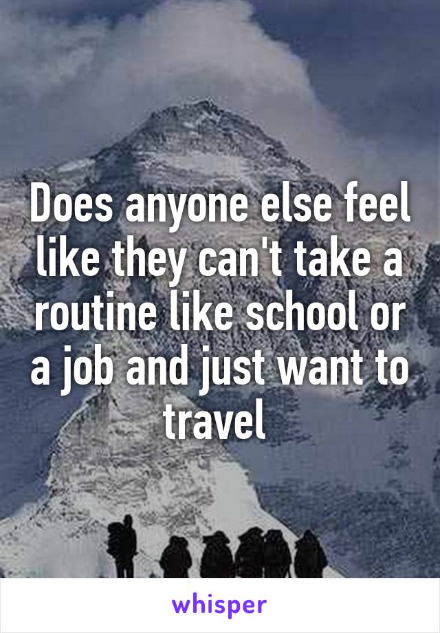 Does anyone else feel like they can't take a routine like school or a job and just want to travel 