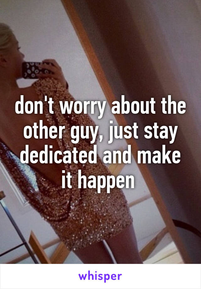 don't worry about the other guy, just stay dedicated and make it happen 