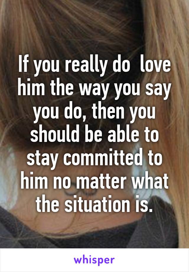 If you really do  love him the way you say you do, then you should be able to stay committed to him no matter what the situation is.