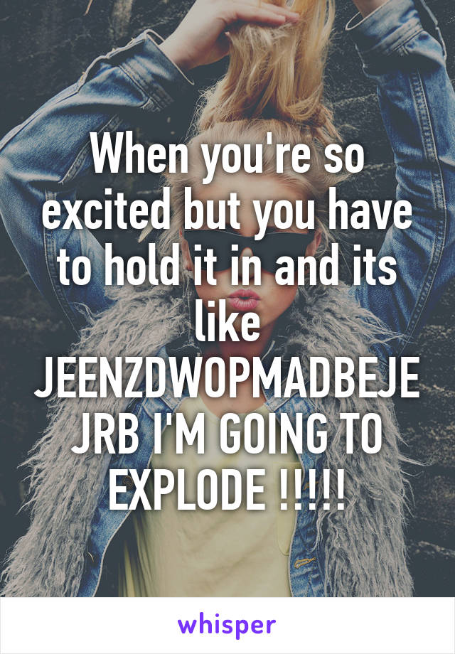 When you're so excited but you have to hold it in and its like JEENZDWOPMADBEJEJRB I'M GOING TO EXPLODE !!!!!