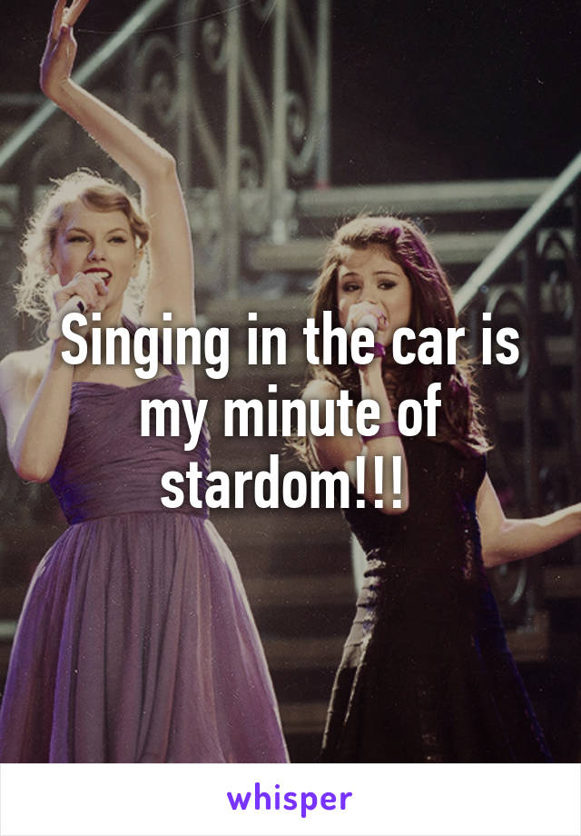 Singing in the car is my minute of stardom!!! 