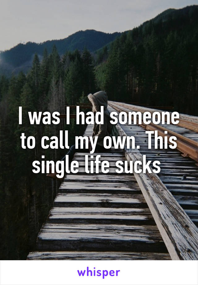 I was I had someone to call my own. This single life sucks 