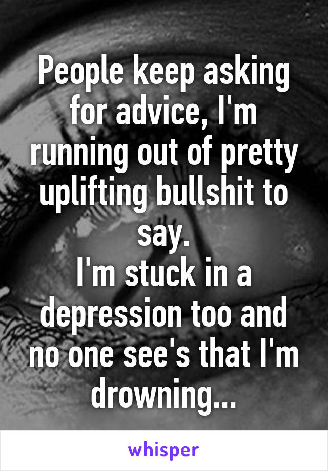 People keep asking for advice, I'm running out of pretty uplifting bullshit to say.
I'm stuck in a depression too and no one see's that I'm drowning...