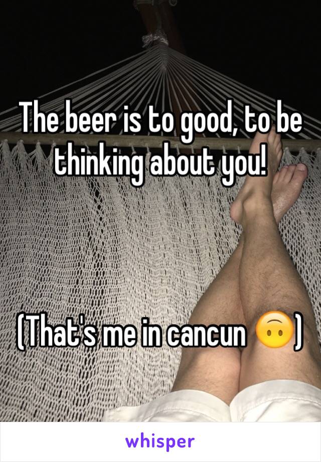 The beer is to good, to be thinking about you! 



(That's me in cancun 🙃)