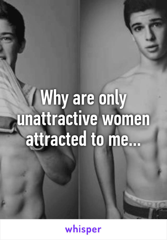 Why are only unattractive women attracted to me...