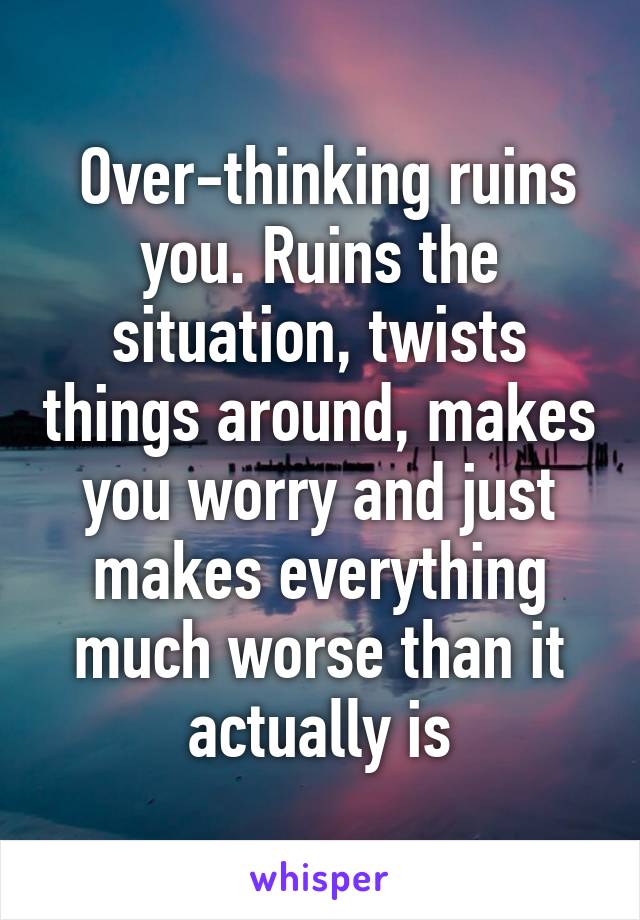  Over-thinking ruins you. Ruins the situation, twists things around, makes you worry and just makes everything much worse than it actually is