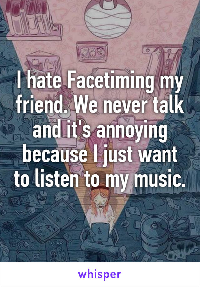 I hate Facetiming my friend. We never talk and it's annoying because I just want to listen to my music. 