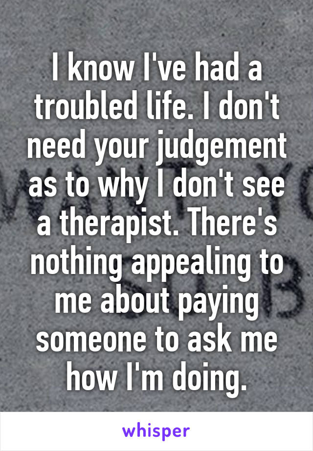 I know I've had a troubled life. I don't need your judgement as to why I don't see a therapist. There's nothing appealing to me about paying someone to ask me how I'm doing.