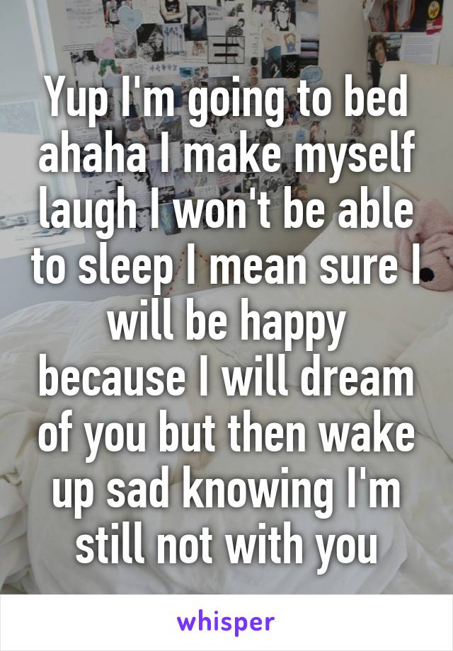 Yup I'm going to bed ahaha I make myself laugh I won't be able to sleep I mean sure I will be happy because I will dream of you but then wake up sad knowing I'm still not with you