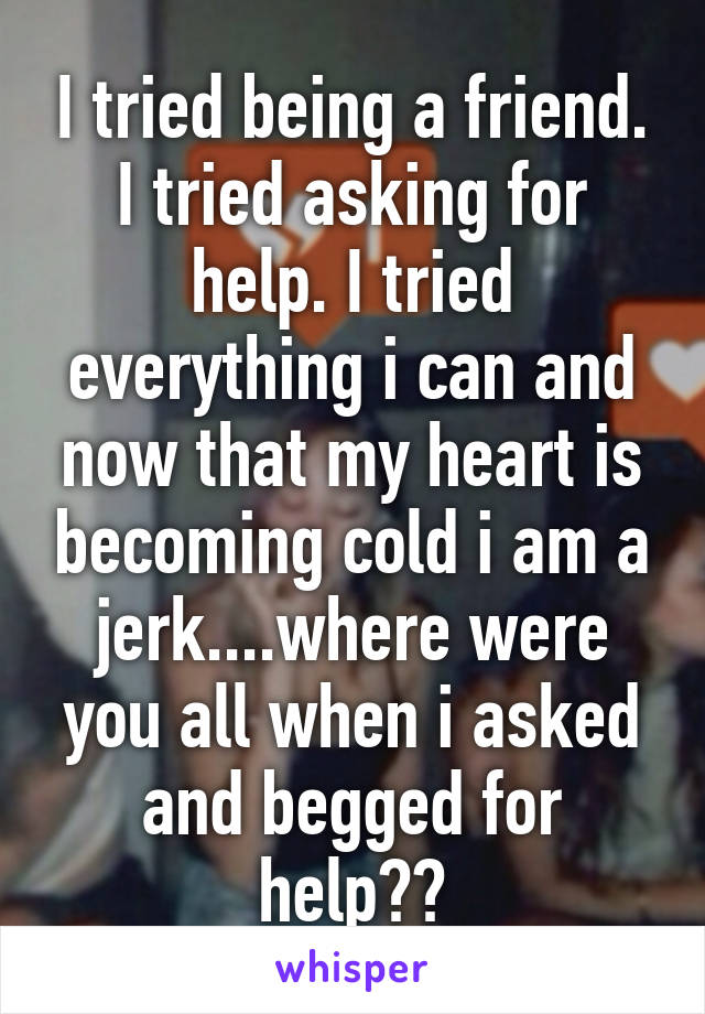 I tried being a friend. I tried asking for help. I tried everything i can and now that my heart is becoming cold i am a jerk....where were you all when i asked and begged for help??