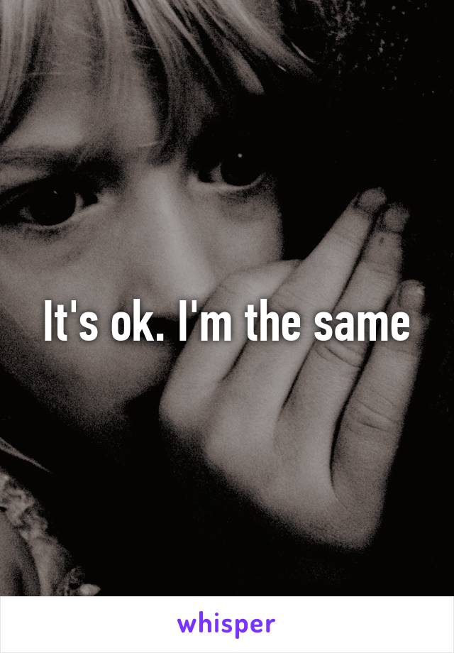 It's ok. I'm the same