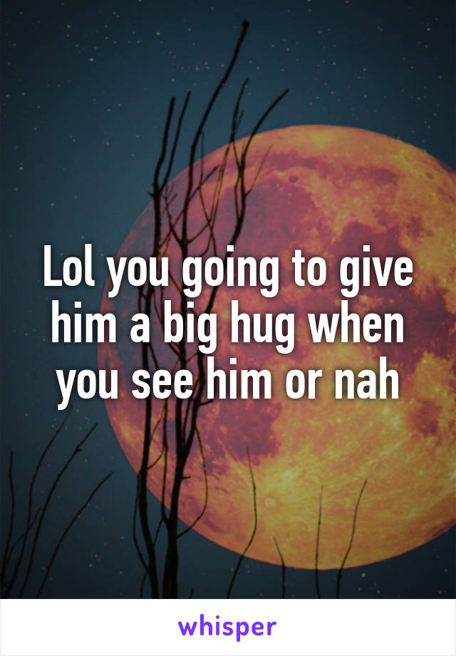 Lol you going to give him a big hug when you see him or nah