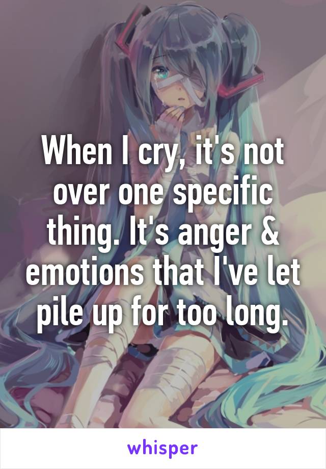 When I cry, it's not over one specific thing. It's anger & emotions that I've let pile up for too long.