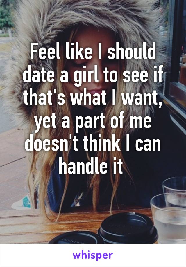 Feel like I should date a girl to see if that's what I want, yet a part of me doesn't think I can handle it 

