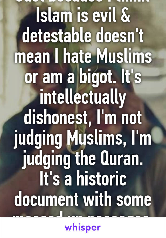 Just because I think Islam is evil & detestable doesn't mean I hate Muslims or am a bigot. It's intellectually dishonest, I'm not judging Muslims, I'm judging the Quran. It's a historic document with some messed up passages. 