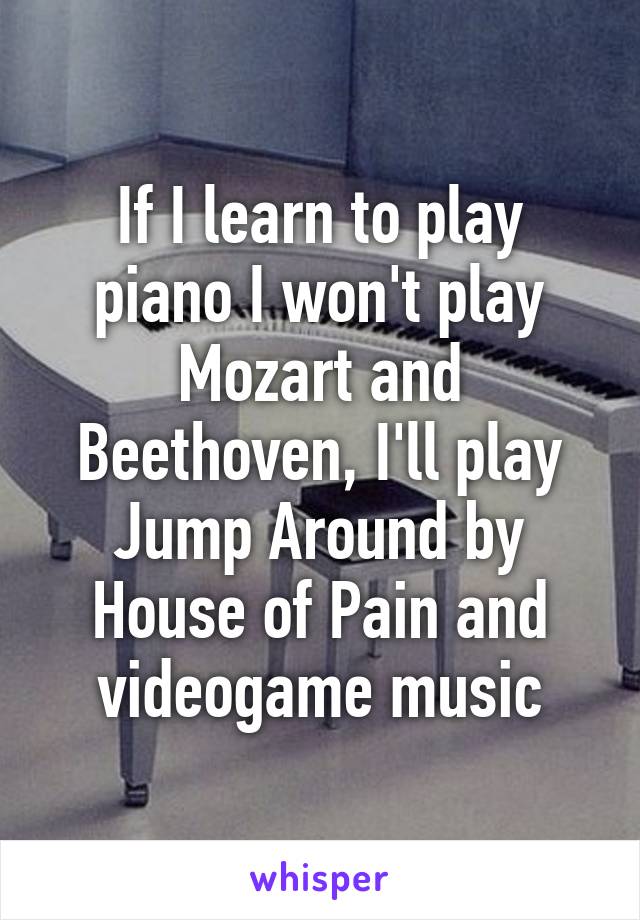 If I learn to play piano I won't play Mozart and Beethoven, I'll play Jump Around by House of Pain and videogame music