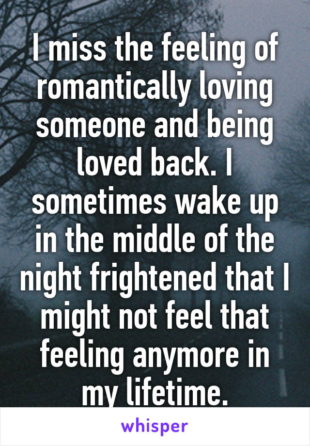 I miss the feeling of romantically loving someone and being loved back. I sometimes wake up in the middle of the night frightened that I might not feel that feeling anymore in my lifetime.