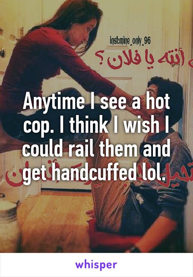 Anytime I see a hot cop. I think I wish I could rail them and get handcuffed lol. 