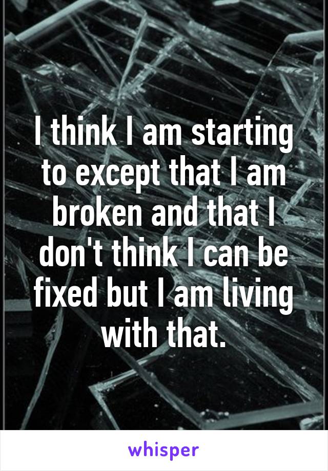 I think I am starting to except that I am broken and that I don't think I can be fixed but I am living with that.