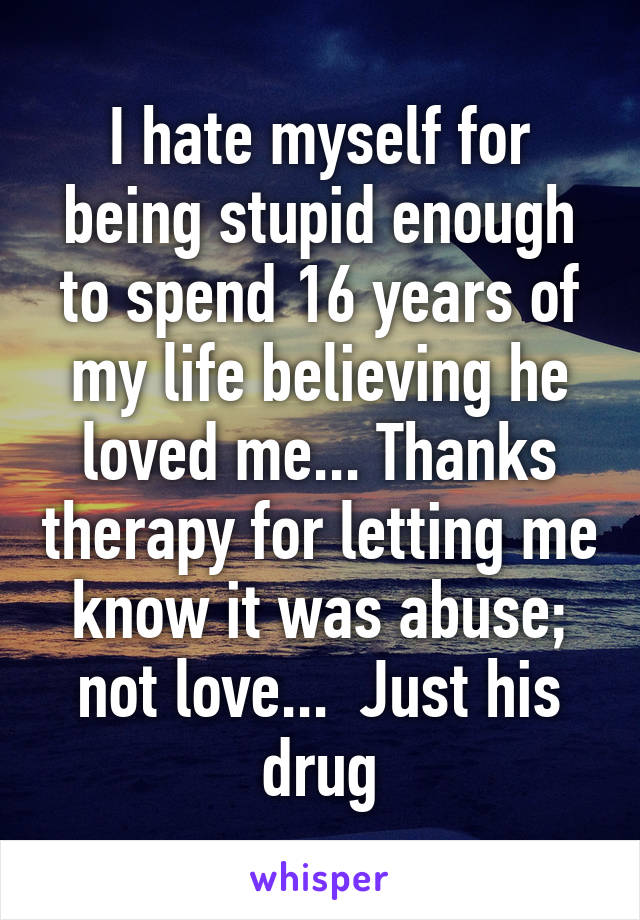 I hate myself for being stupid enough to spend 16 years of my life believing he loved me... Thanks therapy for letting me know it was abuse; not love...  Just his drug