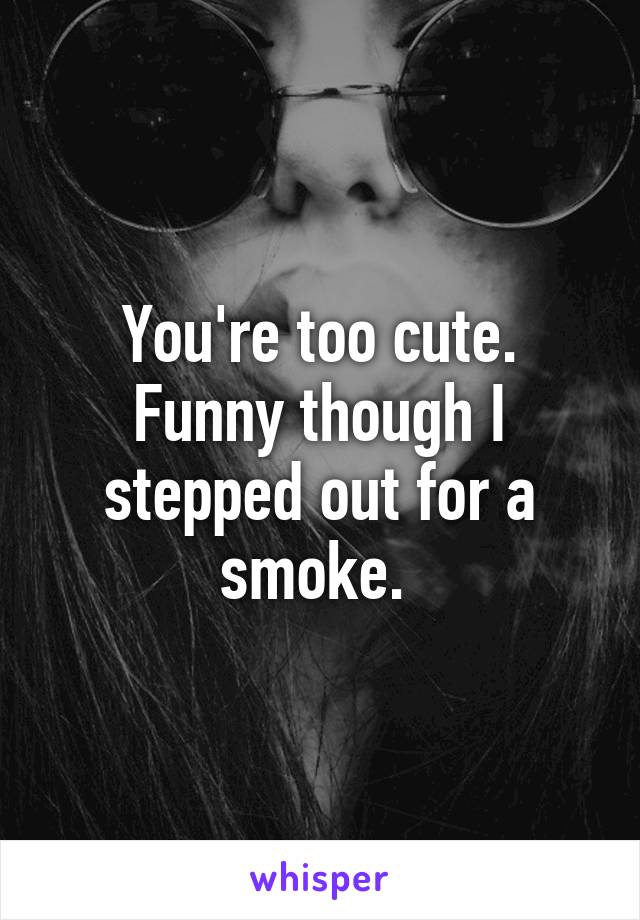 You're too cute. Funny though I stepped out for a smoke. 