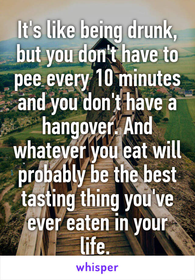 It's like being drunk, but you don't have to pee every 10 minutes and you don't have a hangover. And whatever you eat will probably be the best tasting thing you've ever eaten in your life. 