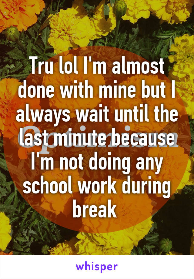 Tru lol I'm almost done with mine but I always wait until the last minute because I'm not doing any school work during break 