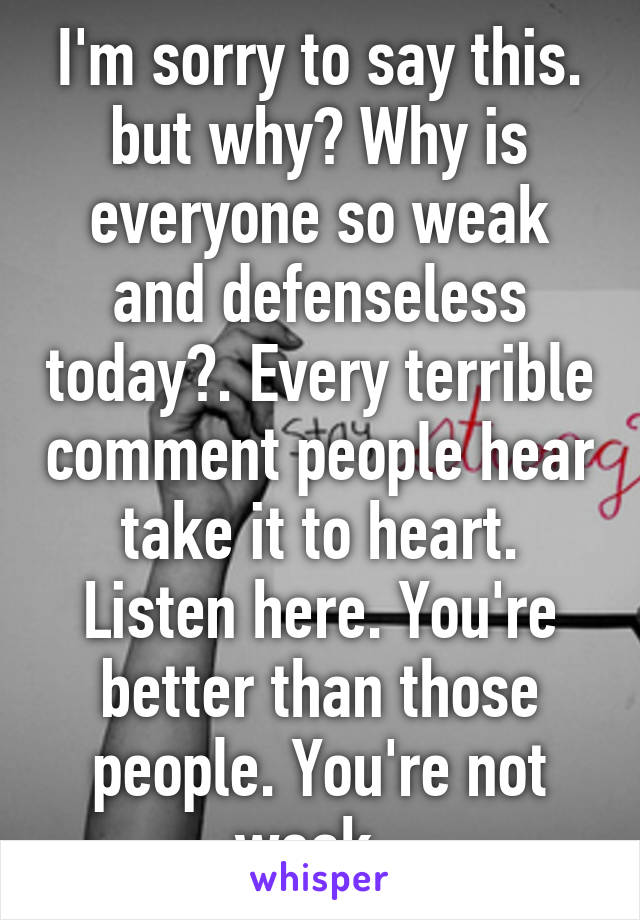 I'm sorry to say this. but why? Why is everyone so weak and defenseless today?. Every terrible comment people hear take it to heart. Listen here. You're better than those people. You're not weak. 